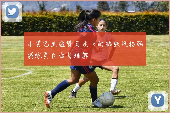 小贾巴里盛赞乌度卡的执教风格强调球员自由与理解