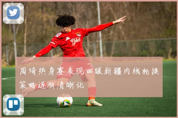周琦热身赛表现回暖新疆内线轮换策略逐渐清晰化